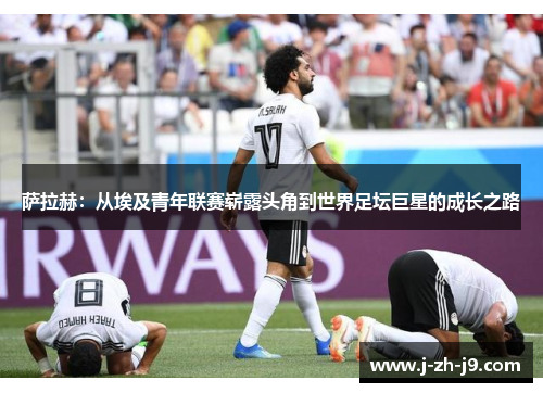 萨拉赫：从埃及青年联赛崭露头角到世界足坛巨星的成长之路