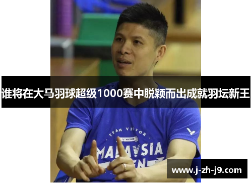 谁将在大马羽球超级1000赛中脱颖而出成就羽坛新王