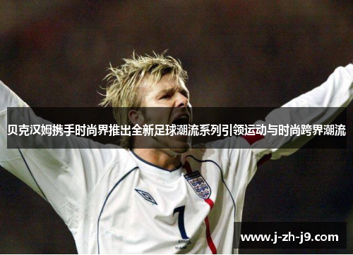 贝克汉姆携手时尚界推出全新足球潮流系列引领运动与时尚跨界潮流