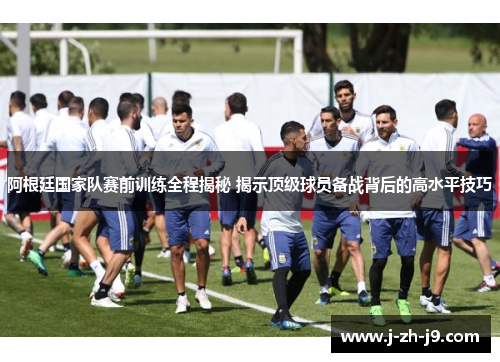 阿根廷国家队赛前训练全程揭秘 揭示顶级球员备战背后的高水平技巧