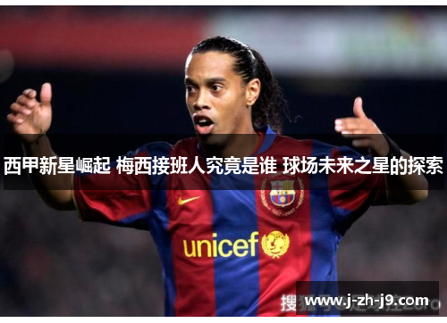 西甲新星崛起 梅西接班人究竟是谁 球场未来之星的探索