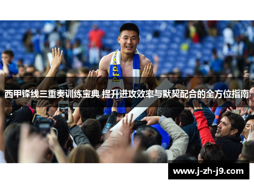 西甲锋线三重奏训练宝典 提升进攻效率与默契配合的全方位指南