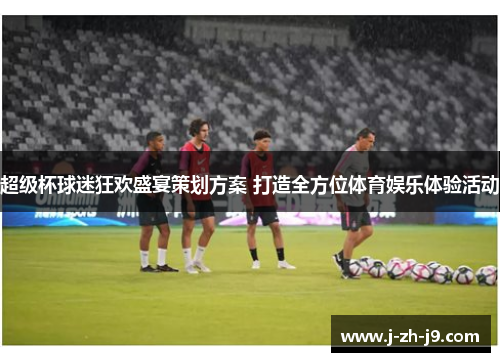 超级杯球迷狂欢盛宴策划方案 打造全方位体育娱乐体验活动