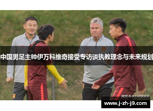 中国男足主帅伊万科维奇接受专访谈执教理念与未来规划