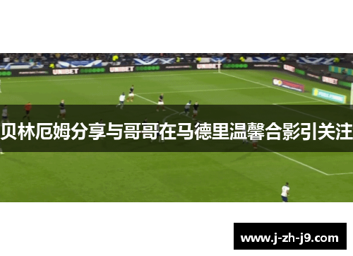贝林厄姆分享与哥哥在马德里温馨合影引关注