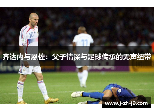 齐达内与恩佐：父子情深与足球传承的无声纽带