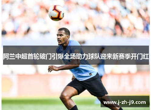 阿兰中超首轮破门引爆全场助力球队迎来新赛季开门红 阿兰中超首轮破门引爆全场助力球队迎来新赛季开门红