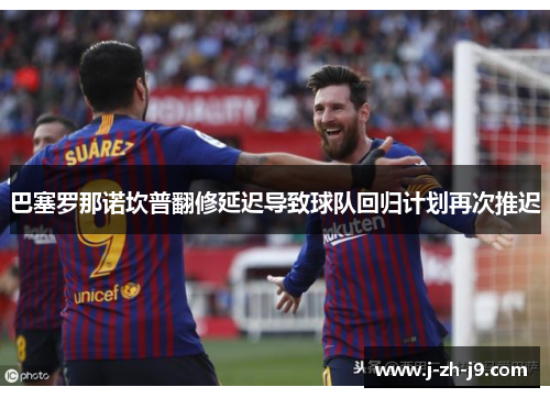 巴塞罗那诺坎普翻修延迟导致球队回归计划再次推迟