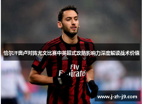 恰尔汗奥卢对阵尤文比赛中英超式攻防影响力深度解读战术价值 恰尔汗奥卢对阵尤文比赛中英超式攻防影响力深度解读战术价值